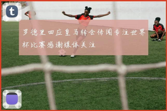 罗德里回应皇马转会传闻专注世界杯比赛感谢媒体关注