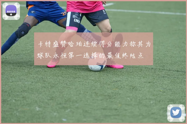 卡特盛赞哈珀连续得分能力称其为球队永恒第一选择的最佳终结点