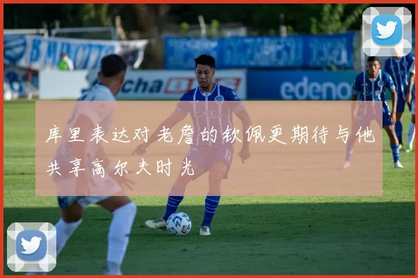 库里表达对老詹的钦佩更期待与他共享高尔夫时光