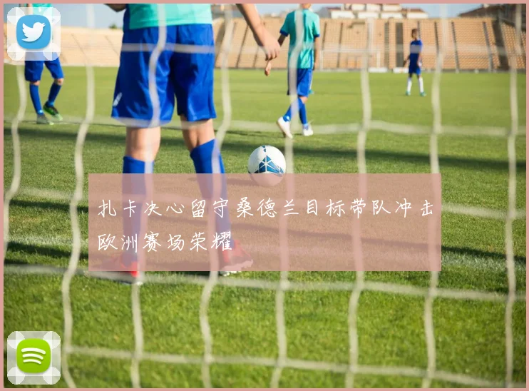 扎卡决心留守桑德兰目标带队冲击欧洲赛场荣耀