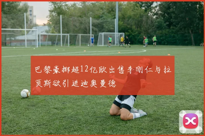 巴黎豪掷超12亿欧出售李刚仁与拉莫斯欲引进迪奥曼德