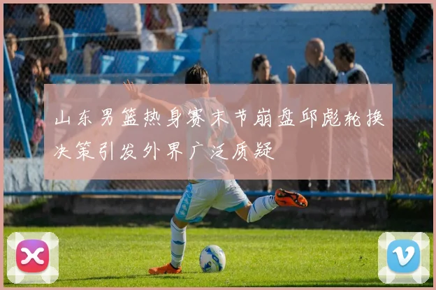 山东男篮热身赛末节崩盘邱彪轮换决策引发外界广泛质疑